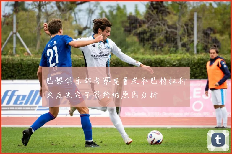 巴黎俱乐部考察克鲁皮和巴特拉科夫后决定不签约的原因分析