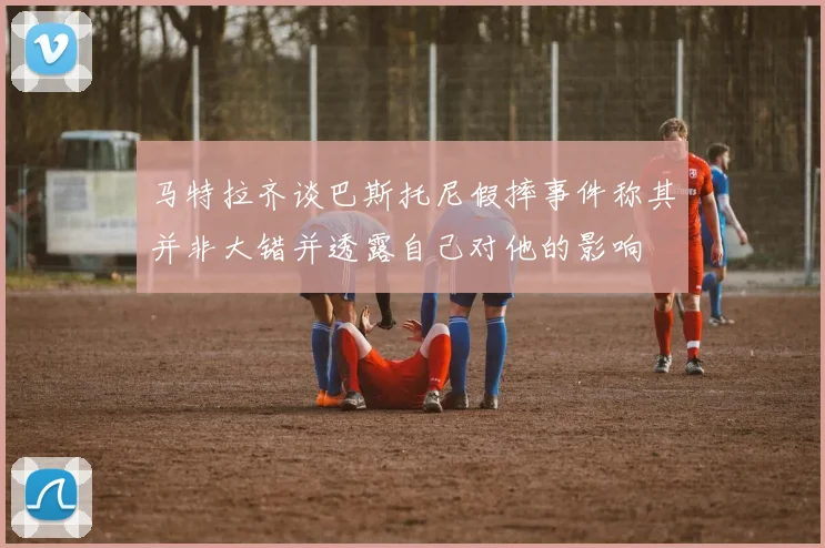 马特拉齐谈巴斯托尼假摔事件称其并非大错并透露自己对他的影响