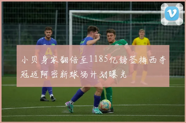 小贝身家翻倍至1185亿镑签梅西夺冠迈阿密新球场计划曝光