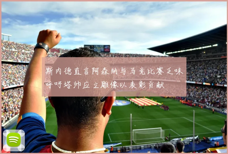 斯内德直言阿森纳与马竞比赛乏味呼吁塔帅应立雕像以表彰贡献