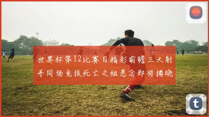 世界杯第12比赛日精彩前瞻三大射手同场竞技死亡之组悬念即将揭晓