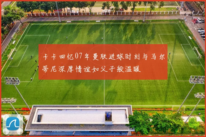 卡卡回忆07年曼联进球时刻与马尔蒂尼深厚情谊如父子般温暖