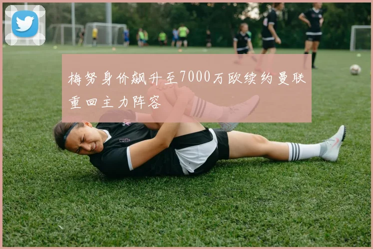 梅努身价飙升至7000万欧续约曼联重回主力阵容