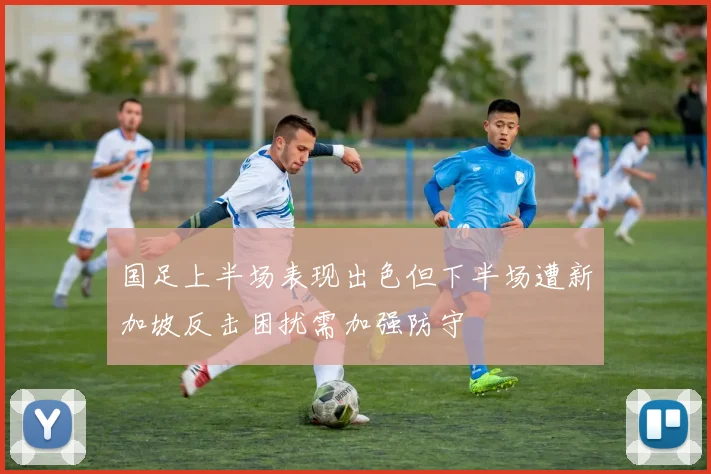 国足上半场表现出色但下半场遭新加坡反击困扰需加强防守