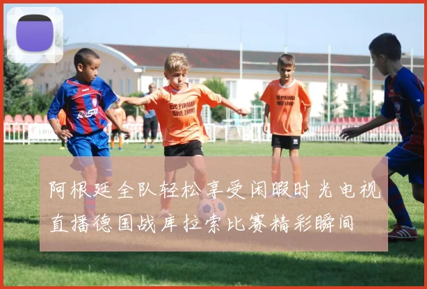 阿根廷全队轻松享受闲暇时光电视直播德国战库拉索比赛精彩瞬间