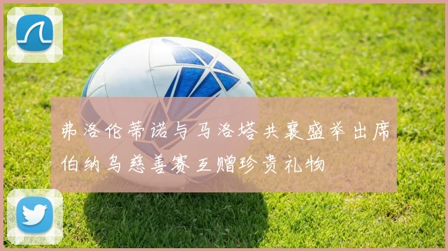 弗洛伦蒂诺与马洛塔共襄盛举出席伯纳乌慈善赛互赠珍贵礼物