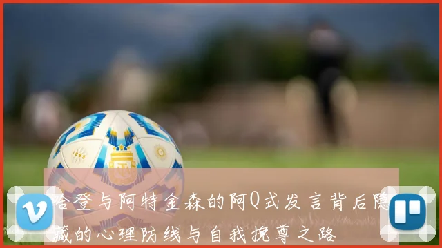 哈登与阿特金森的阿Q式发言背后隐藏的心理防线与自我挽尊之路