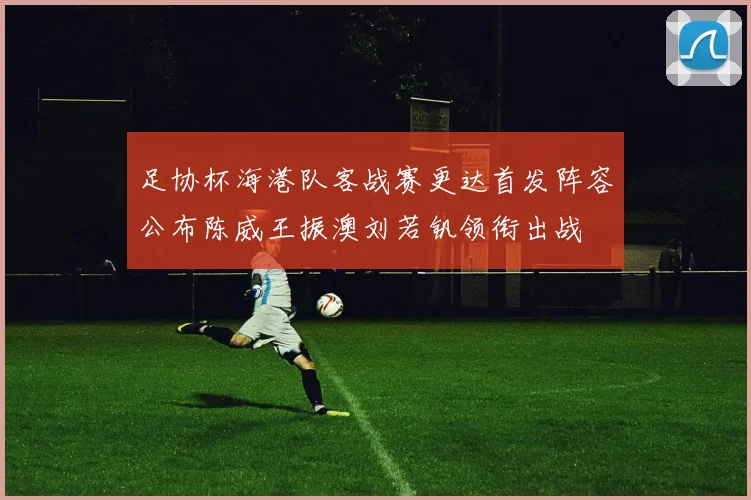 足协杯海港队客战赛更达首发阵容公布陈威王振澳刘若钒领衔出战