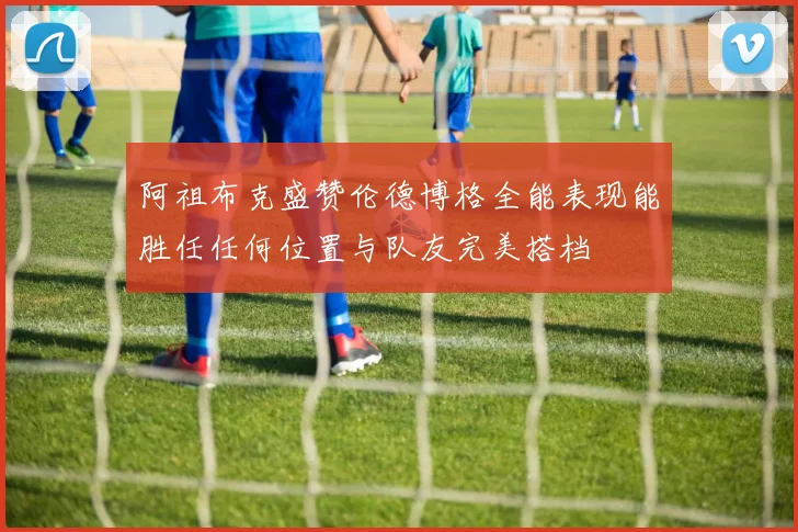 阿祖布克盛赞伦德博格全能表现能胜任任何位置与队友完美搭档