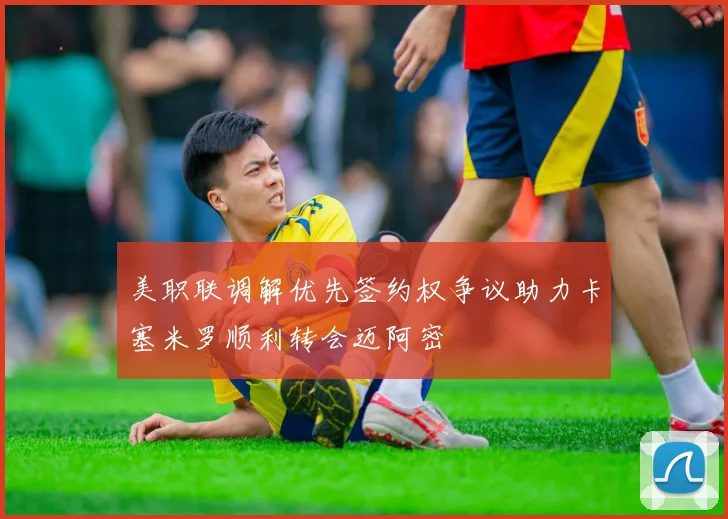 美职联调解优先签约权争议助力卡塞米罗顺利转会迈阿密