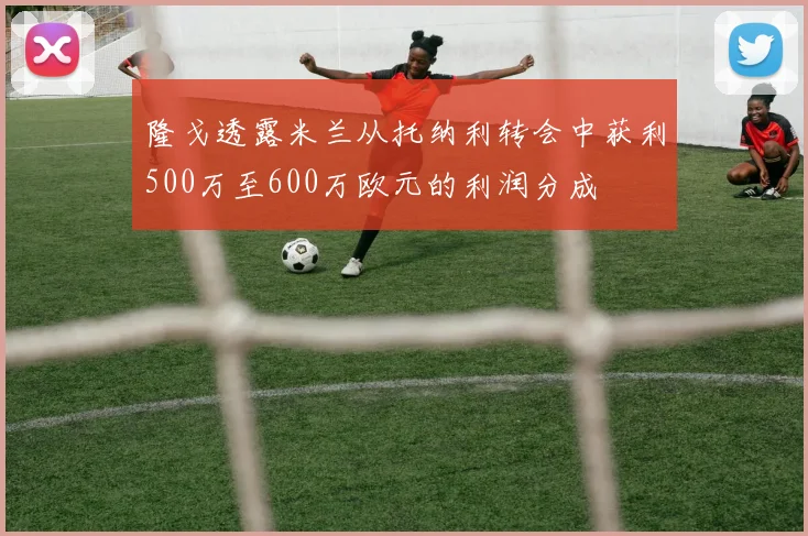 隆戈透露米兰从托纳利转会中获利500万至600万欧元的利润分成