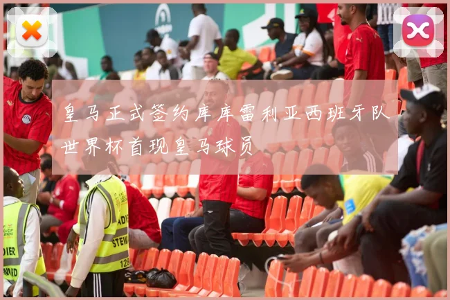 皇马正式签约库库雷利亚西班牙队世界杯首现皇马球员