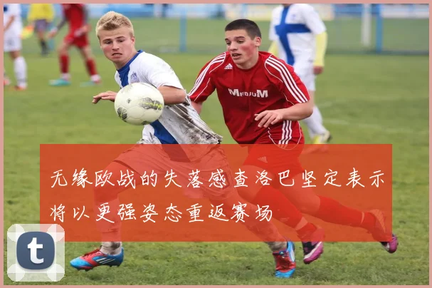 无缘欧战的失落感查洛巴坚定表示将以更强姿态重返赛场