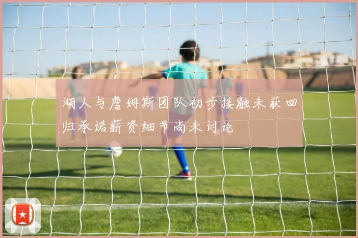 湖人与詹姆斯团队初步接触未获回归承诺薪资细节尚未讨论
