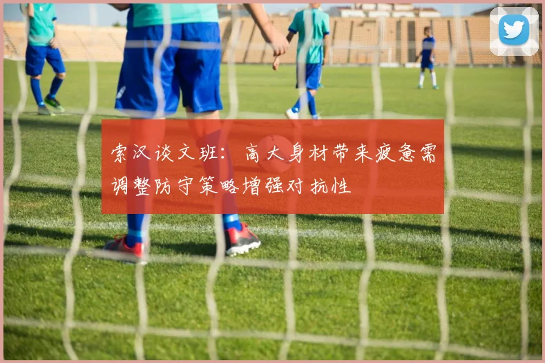 索汉谈文班：高大身材带来疲惫需调整防守策略增强对抗性