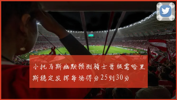 小托马斯幽默预测骑士晋级需哈里斯稳定发挥每场得分25到30分