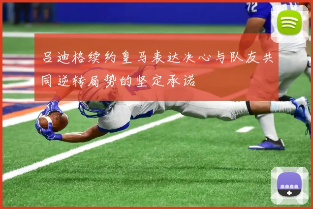 吕迪格续约皇马表达决心与队友共同逆转局势的坚定承诺