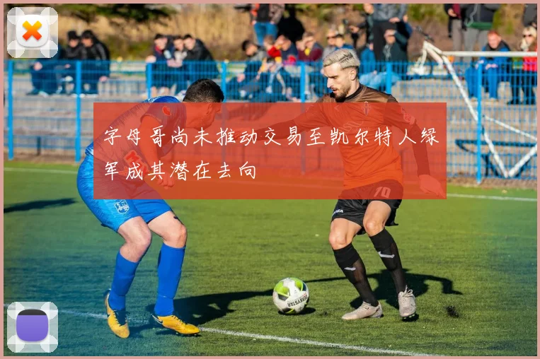 字母哥尚未推动交易至凯尔特人绿军成其潜在去向