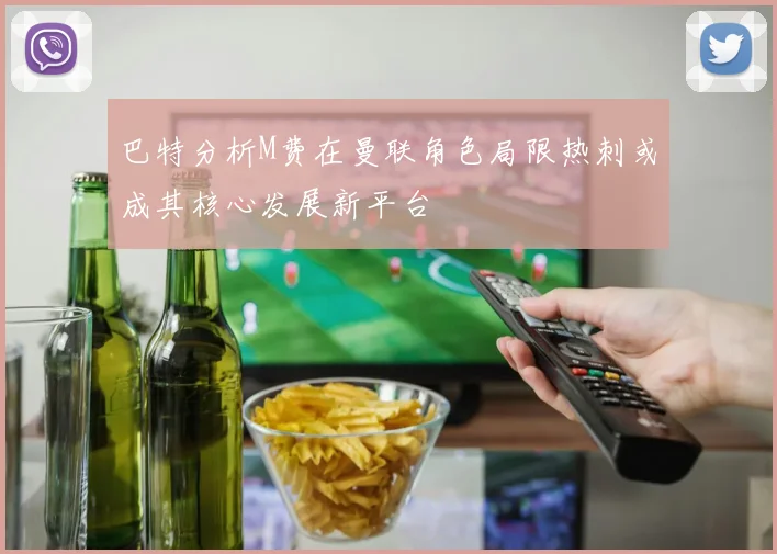 巴特分析M费在曼联角色局限热刺或成其核心发展新平台