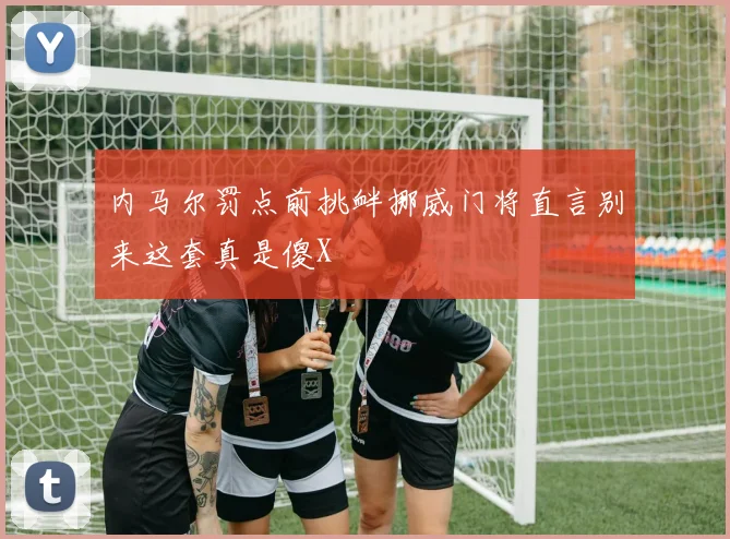 内马尔罚点前挑衅挪威门将直言别来这套真是傻X