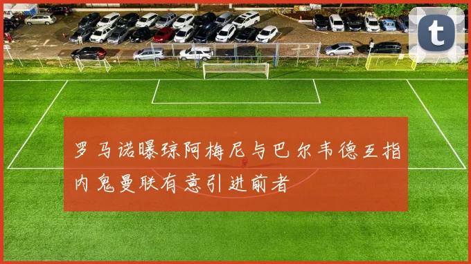 罗马诺曝琼阿梅尼与巴尔韦德互指内鬼曼联有意引进前者